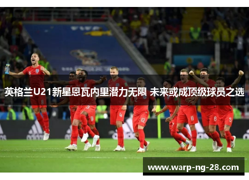 英格兰U21新星恩瓦内里潜力无限 未来或成顶级球员之选