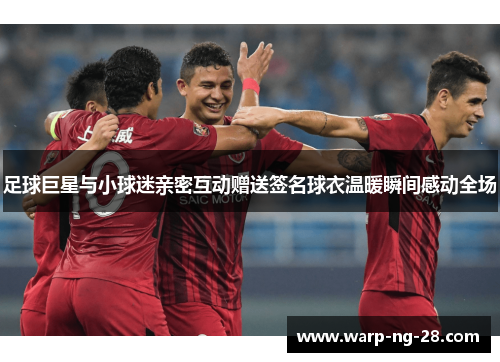 足球巨星与小球迷亲密互动赠送签名球衣温暖瞬间感动全场 足球巨星与小球迷亲密互动赠送签名球衣温暖瞬间感动全场