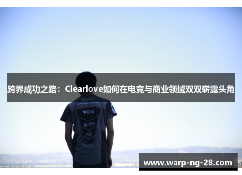 跨界成功之路：Clearlove如何在电竞与商业领域双双崭露头角