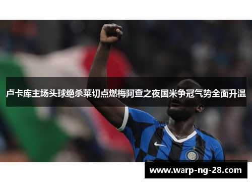 卢卡库主场头球绝杀莱切点燃梅阿查之夜国米争冠气势全面升温 卢卡库主场头球绝杀莱切点燃梅阿查之夜国米争冠气势全面升温