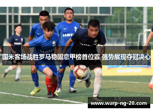 国米客场战胜罗马稳固意甲榜首位置 强势展现夺冠决心 国米客场战胜罗马稳固意甲榜首位置 强势展现夺冠决心