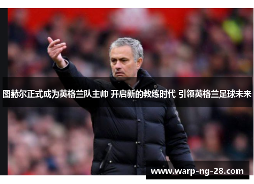 图赫尔正式成为英格兰队主帅 开启新的教练时代 引领英格兰足球未来 图赫尔正式成为英格兰队主帅 开启新的教练时代 引领英格兰足球未来