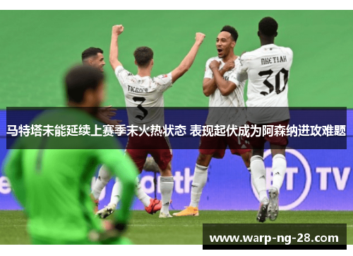马特塔未能延续上赛季末火热状态 表现起伏成为阿森纳进攻难题 马特塔未能延续上赛季末火热状态 表现起伏成为阿森纳进攻难题